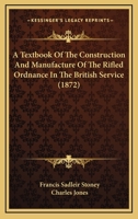 A Textbook Of The Construction And Manufacture Of The Rifled Ordnance In The British Service 1166463540 Book Cover