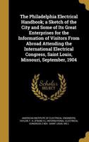 The Philadelphia Electrical Handbook: A Sketch of the City and Some of Its Great Enterprises for the Information of Visitors from Abroad Attending the ... Saint Louis, Missouri, September, 1904 1146630816 Book Cover