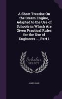 A Short Treatise On the Steam Engine, Adapted to the Use of Schools in Which Are Given Practical Rules for the Use of Engineers ..., Part 1 1358168458 Book Cover