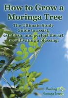 How to Grow a Moringa Tree: The Ultimate Study Guide to Assist, Establish, and Perfect the Art to Cultivating a Blessing. 149485144X Book Cover
