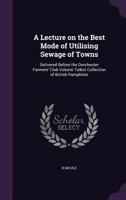 A Lecture on the Best Mode of Utilising Sewage of Towns: Delivered Before the Dorchester Farmers' Club Volume Talbot Collection of British Pamphlets 1359387161 Book Cover