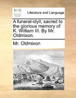 A funeral-idyll, sacred to the glorious memory of K. William III. By Mr. Oldmixon. 1140775626 Book Cover