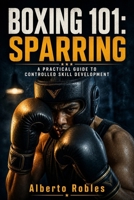 Boxing 101: Sparring: Learn to Stay Composed, Control the Round, Make Adjustments, Test Your Skills, and Improve Without Turning Every Session Into a Fight B0HFR87VPZ Book Cover