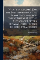 What's in a Name? [On the Substitution of the Name 'england' for 'great Britain'] by the Author of Letters From a North Briton to Lord Palmerston 1023857413 Book Cover