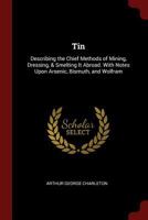 Tin: Describing the Chief Methods of Mining, Dressing, & Smelting It Abroad. With Notes Upon Arsenic, Bismuth, and Wolfram 1015810489 Book Cover