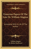 Fraserian Papers Of The Late Dr. William Maginn: Annotated With A Life Of The Author 1430494875 Book Cover
