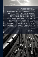 An Alphabetical Arrangement, with Notes, of All the Clauses in the General Turnpike Acts Which More Particularly Relate to Turnpike-Gate Keepers, Toll-Renters, and Payers of Toll Generally 1147266808 Book Cover