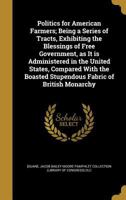 Politics for American farmers; being a series of tracts, exhibiting the blessings of free government, as it is administered in the United States, ... boasted stupendous fabric of British monarchy 1175980684 Book Cover