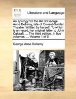An Apology for the Life of George Anne Bellamy, Late of Covent-Garden Theatre. Written by Herself. To Which is Annexed, her Original Letter to John ... Edition. In Five Volumes. ... of 5; Volume 1 1170565034 Book Cover