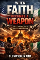 WHEN FAITH BECOMES A WEAPON: THE U.S, NIGERIA, & THE POLITICS OF PERSECUTION B0GDY8JG24 Book Cover