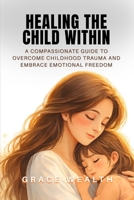 HEALING THE CHILD WITHIN: A Compassionate Guide to Overcome Childhood Trauma and Embrace Emotional Freedom B0GL3W7FM5 Book Cover
