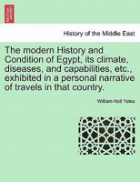 The modern History and Condition of Egypt, its climate, diseases, and capabilities, etc., exhibited in a personal narrative of travels in that country. 1240907842 Book Cover
