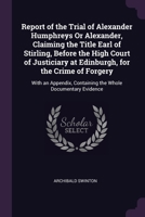 Report of the Trial of Alexander Humphreys Or Alexander, Claiming the Title Earl of Stirling, Before the High Court of Justiciary at Edinburgh, for ... Containing the Whole Documentary Evidence 1377431657 Book Cover