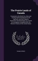 The Prairie Lands Of Canada: Presented To The World As A New And Inviting Field Of Enterprise For The Capitalist, And New Superior Attractions And ... Prairies Of The United States : The... 1358329001 Book Cover