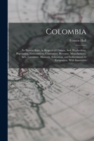 Colombia: Its Present State, in Respect of Climate, Soil, Productions, Population, Government, Commerce, Revenue, Manufactures, Arts, Literature, Manners, Education, and Inducements to Emigration. Wit 1017591768 Book Cover