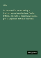 La instrucción secondaria y la instrucción universitaria en Berlin. Informe elevado al Supremo gobierno por la Legación de Chile en Berlin (Spanish Edition) 3563921512 Book Cover