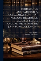 Fortescutus Illustratus; or, A Commentary on That Nervous Treatise De Laudibus Legum Angliae, Written by Sir John Fortscue Knight 1172665389 Book Cover