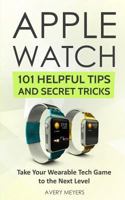 Apple Watch: 101 Helpful Tips and Secret Tricks: Take Your Wearable Tech Game to the Next Level 172609393X Book Cover
