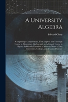 A University Algebra: Comprising a Compendious, Yet Complete and Thorough Course in Elementary Algebra, and an Advanced Course in Algebra Sufficiently ... Colleges, and Schools of Science 1022704125 Book Cover
