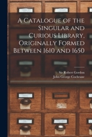 A Catalogue of the Singular and Curious Library, Originally Formed Between 1610 and 1650 101476016X Book Cover