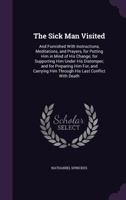 The Sick Man Visited: And Furnished With Instructions, Meditations, and Prayers, for Putting Him in Mind of His Change; for Supporting Him Under His ... Him Through His Last Conflict With Death 1341277402 Book Cover