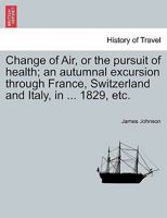 Change of Air, or, The Pursuit of Health: an Autumnal Excursion Through France, Switzerland, & Italy, in the Year 1829: With Observations and ... Change of Scene, Foreign... 1014305101 Book Cover