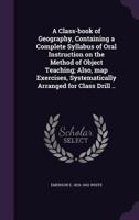 A Class-Book of Geography, Containing a Complete Syllabus of Oral Instruction on the Method of Object Teaching; Also, Map Exercises, Systematically Arranged for Class Drill .. 1355190320 Book Cover