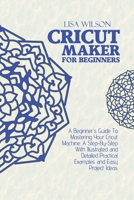 Cricut Maker for Beginners: A Beginner's Guide To Mastering Your Cricut Machine. A Step-By-Step With Illustrated and Detailed Practical Examples and Easy Project Ideas 180216099X Book Cover