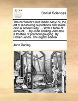 The carpenter's rule made easy: or, the art of measuring superficies and solids. Also a second way, ... With a table of account, ... By John Darling. ... gauging. By Heber Lands. The eighth edition 1171042930 Book Cover