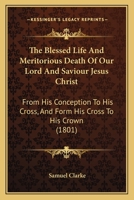 The Blessed Life And Meritorious Death Of Our Lord And Saviour Jesus Christ: From His Conception To His Cross, And Form His Cross To His Crown 1141805510 Book Cover