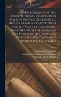 Proceedings of the Constitutional Convention Held in Denver, December 20, 1875, to Frame a Constitution for the State of Colorado, Together With the ... the United States and Approved March 3, 1875 1019969725 Book Cover