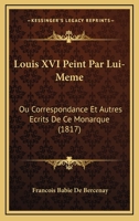 Louis XVI Peint Par Lui-M�me: Ou Correspondance Et Autres �crits de Ce Monarque... 1276317069 Book Cover