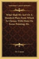 What Shall We Act? Or, A Hundred Plays From Which to Choose 1018224874 Book Cover