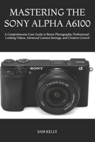 MASTERING THE SONY ALPHA A6100: A Comprehensive User Guide to Better Photography, Professional-Looking Videos, Advanced Camera Settings, and Creative Control B0H4S5CFKJ Book Cover