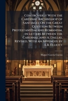 Controversy With the Cardinal Archbishop of Santiago, On the Great Question Between Protestantism and Romanism, in Letters Between the Cardinal and A. Dallas, Revised, With an Appendix by E.B. Elliott 1023926938 Book Cover