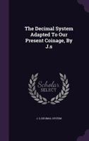 The Decimal System Adapted To Our Present Coinage, By J.s.... 1276468997 Book Cover