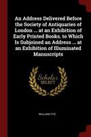 An Address Delivered Before the Society of Antiquaries of London ... at an Exhibition of Early Printed Books. to Which Is Subjoined an Address ... at an Exhibition of Illuminated Manuscripts 1021385662 Book Cover