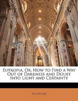 Eutropia, Or, How to Find a Way Out of Darkness and Doubt Into Light and Certainty 1146761546 Book Cover