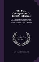 The Fatal Consequences of Ministerial Influence, or The Difference between Royal Power and Ministerial Power Truly Stated: A Political Essay, with an Appendix 1170367720 Book Cover
