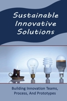 Sustainable Innovative Solutions: Building Innovation Teams, Process, And Prototypes B09R3HQ1LC Book Cover