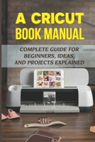 A Cricut Book Manual: Complete Guide For Beginners, Ideas, And Projects Explained: Easy Cricut Projects For Beginners B09DFQ2FZP Book Cover