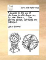 A treatise on the law of elections, in all its branches. By John Simeon, ... The second edition, corrected and enlarged. 1170017703 Book Cover