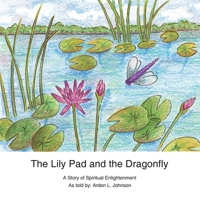 The Lily Pad and the Dragonfly: A Story of Spiritual Enlightenment as Told by Arden L. Johnson 1449025358 Book Cover