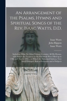 An Arrangement of the Psalms, Hymns and Spiritual Songs of the Rev. Isaac Watts, D.D.: Including (what No Other Volume Contains) All His Hymns, With Which the Vacancies in the First Book Were Filled u 1013560566 Book Cover