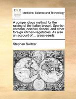 A compendious method for the raising of the Italian brocoli, Spanish cardoon, celeriac, finochi, and other foreign kitchen-vegetables. As also an account of ... grass-seeds. 1171048742 Book Cover