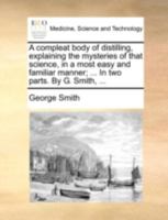A Compleat Body of Distilling, Explaining the Mysteries of That Science, in a Most Easy and Familiar Manner; ... In two Parts. By George Smith, ... The Third Edition 1170386180 Book Cover