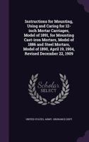 Instructions for Mounting, Using and Caring for 12-inch Mortar Carriages, Model of 1891, for Mounting Cast-iron Mortars, Model of 1886 and Steel Mortars, Model of 1890, April 19, 1904, Revised Decembe 1346831041 Book Cover