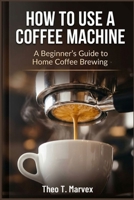 HOW TO USE A COFFEE MACHINE: A Beginner's Guide to Home Coffee Brewing B0H9NCXVH3 Book Cover