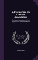 A Disquisition On Creation, Annihilation: The Future Existence, and Final Happiness of All Sentient Beings 1359284966 Book Cover