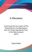 A discourse concerning: I. The true import of the words election and reprobation, and the things signified by them in the holy scripture. II. The ... in answer to some of Doctor Edwards's remarks 0548883599 Book Cover